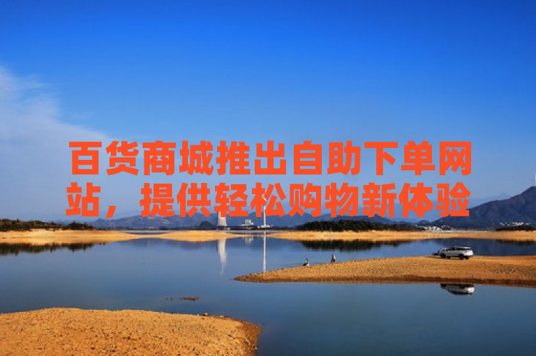百货商城推出自助下单网站，提供轻松购物新体验，成为新人必备之选。