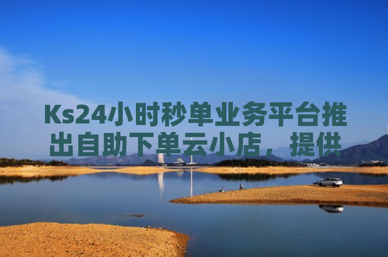 Ks24小时秒单业务平台推出自助下单云小店，提供QQ说说浏览免费领取及快手直播回放小窗口播放功能。