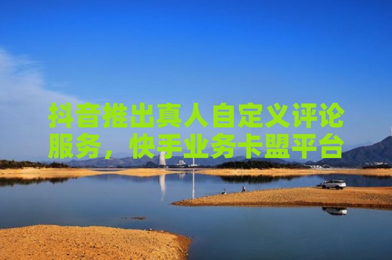 抖音推出真人自定义评论服务，快手业务卡盟平台助力点赞加评论。
