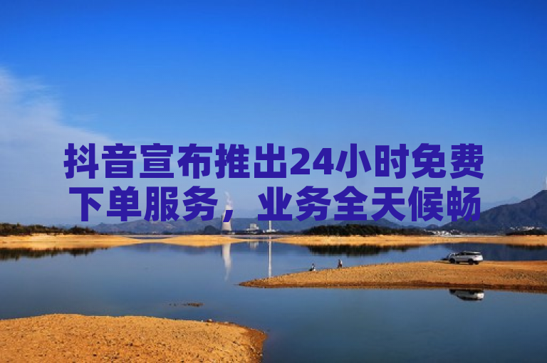 抖音宣布推出24小时免费下单服务，业务全天候畅通无阻。