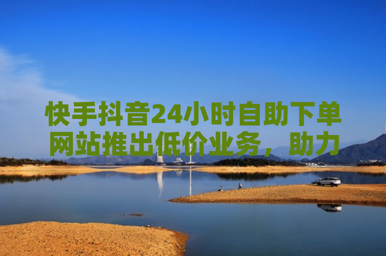 快手抖音24小时自助下单网站推出低价业务，助力用户快速增粉。