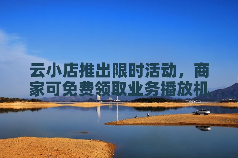 云小店推出限时活动，商家可免费领取业务播放机会。