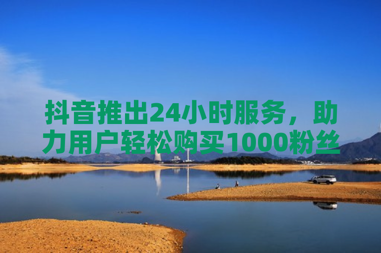 抖音推出24小时服务，助力用户轻松购买1000粉丝。