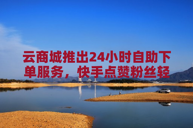 云商城推出24小时自助下单服务，快手点赞粉丝轻松获取。