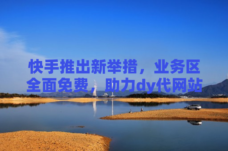 快手推出新举措，业务区全面免费，助力dy代网站业务发展。