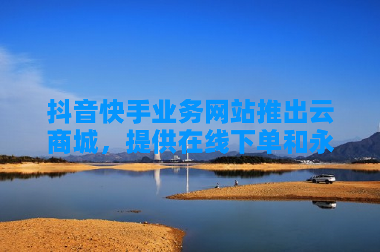 抖音快手业务网站推出云商城，提供在线下单和永久会员服务。