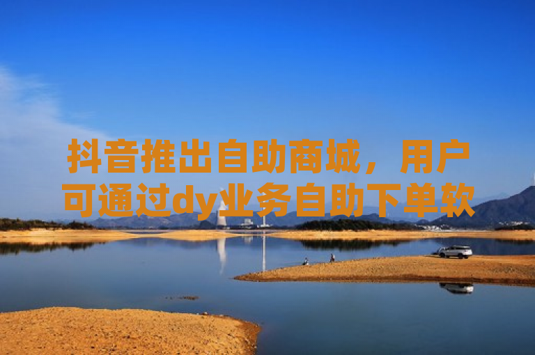 抖音推出自助商城，用户可通过dy业务自助下单软件便捷购物。