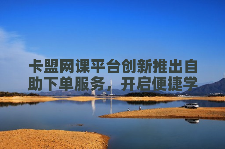 卡盟网课平台创新推出自助下单服务，开启便捷学习新时代。