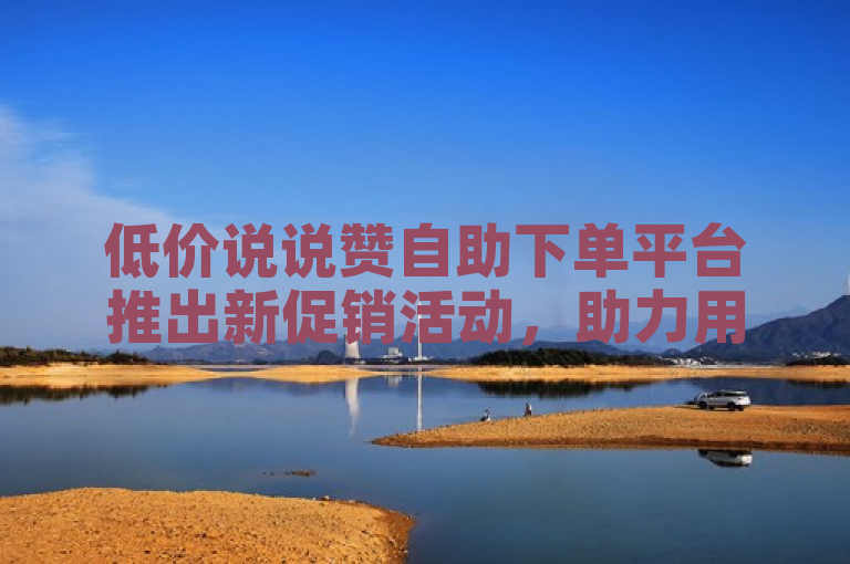低价说说赞自助下单平台推出新促销活动，助力用户轻松增赞。