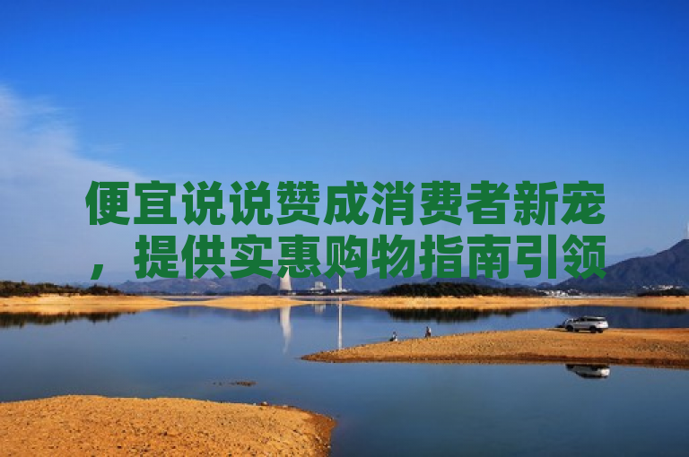 便宜说说赞成消费者新宠，提供实惠购物指南引领智慧消费新潮流。