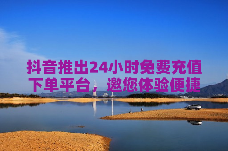 抖音推出24小时免费充值下单平台，邀您体验便捷新服务。