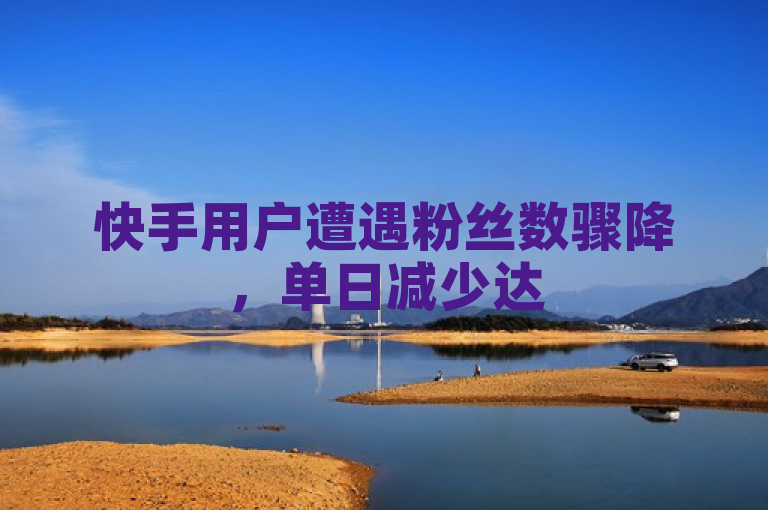 快手用户遭遇粉丝数骤降,单日减少达500人。