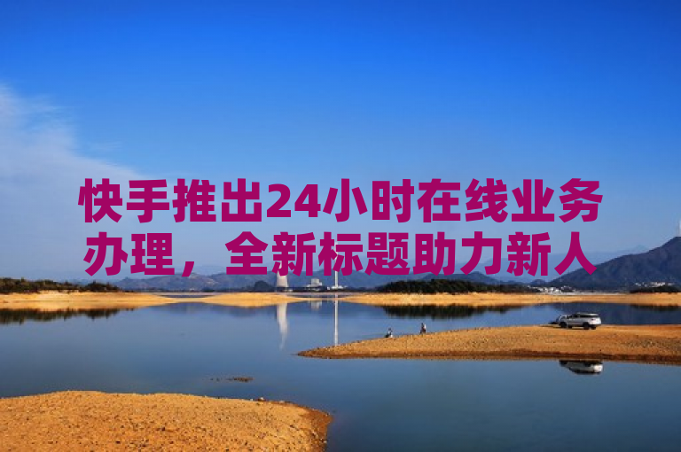 快手推出24小时在线业务办理，全新标题助力新人快速上手！
