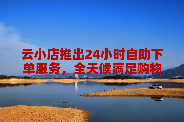 云小店推出24小时自助下单服务，全天候满足购物需求。