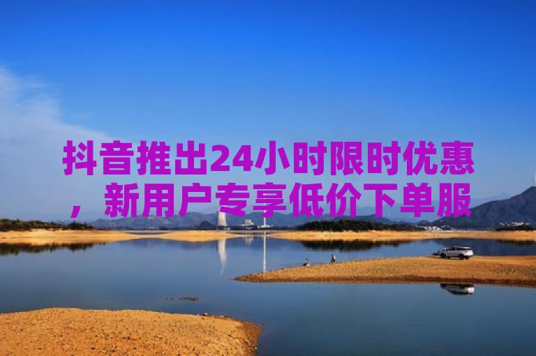 抖音推出24小时限时优惠，新用户专享低价下单服务。