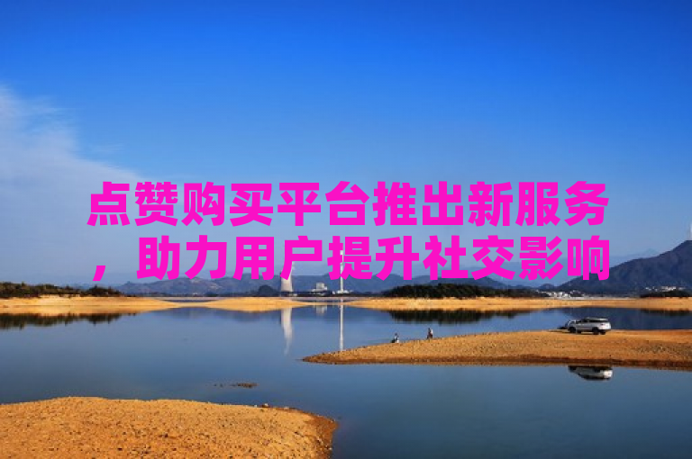 点赞购买平台推出新服务，助力用户提升社交影响力。