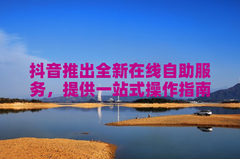 抖音推出全新在线自助服务，提供一站式操作指南。