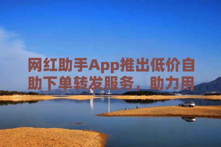 网红助手App推出低价自助下单转发服务，助力用户高效提升DY业务。