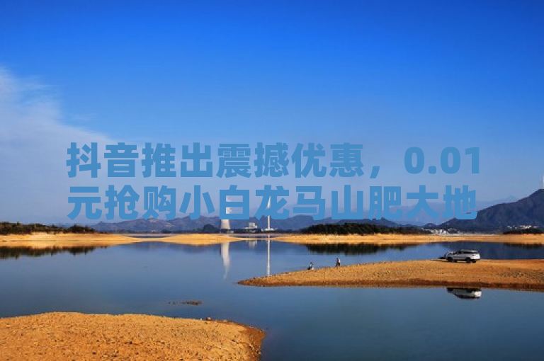 抖音推出震撼优惠，0.01元抢购小白龙马山肥大地房，轻松实现购房梦。