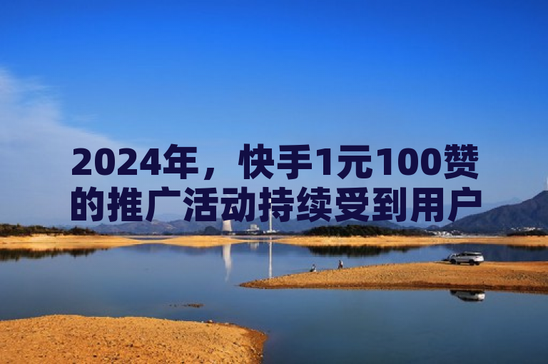 2024年，快手1元100赞的推广活动持续受到用户关注，成为提升社交媒体影响力的有效手段。