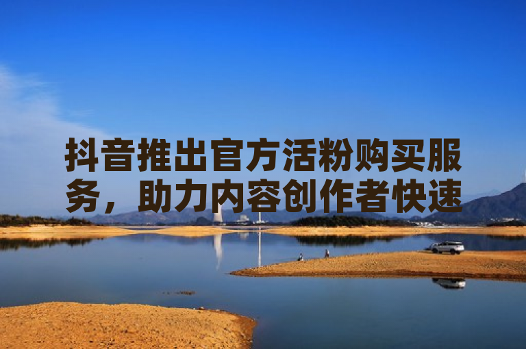 抖音推出官方活粉购买服务，助力内容创作者快速增粉。