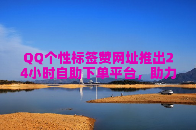 QQ个性标签赞网址推出24小时自助下单平台，助力粉丝增长。