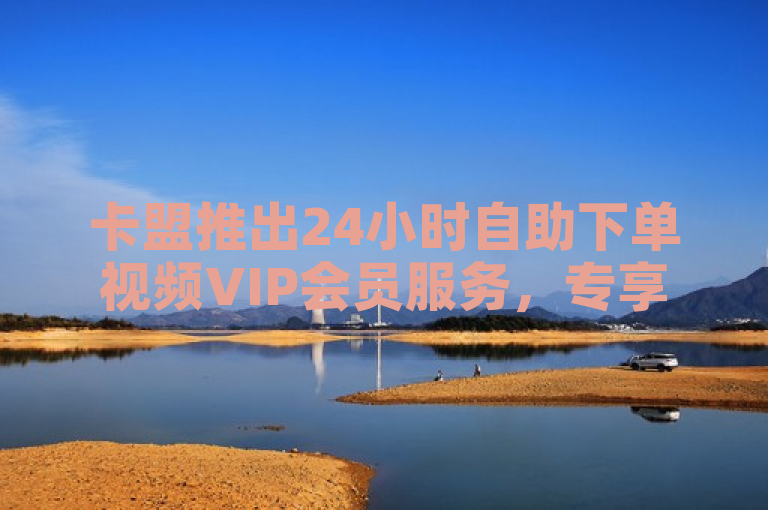 卡盟推出24小时自助下单视频VIP会员服务，专享特权重新定义。