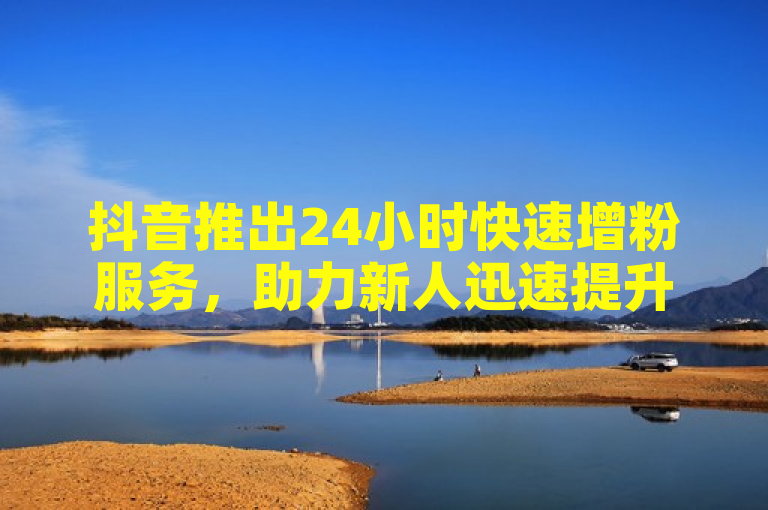抖音推出24小时快速增粉服务，助力新人迅速提升影响力。