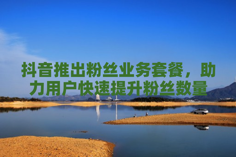 抖音推出粉丝业务套餐，助力用户快速提升粉丝数量。