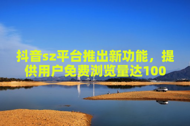 抖音sz平台推出新功能，提供用户免费浏览量达1000次。