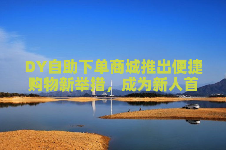 DY自助下单商城推出便捷购物新举措，成为新人首选平台。