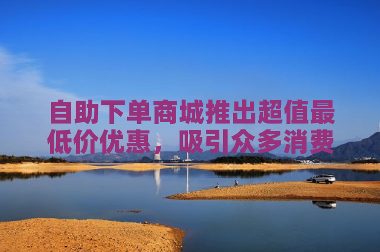 自助下单商城推出超值最低价优惠，吸引众多消费者抢购。