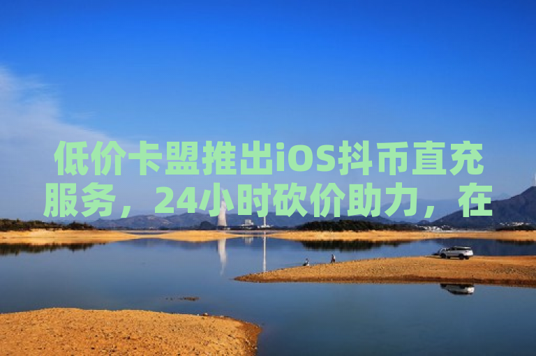 低价卡盟推出iOS抖币直充服务，24小时砍价助力，在线下单便捷高效。