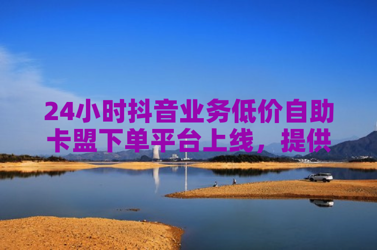24小时抖音业务低价自助卡盟下单平台上线，提供便捷服务。