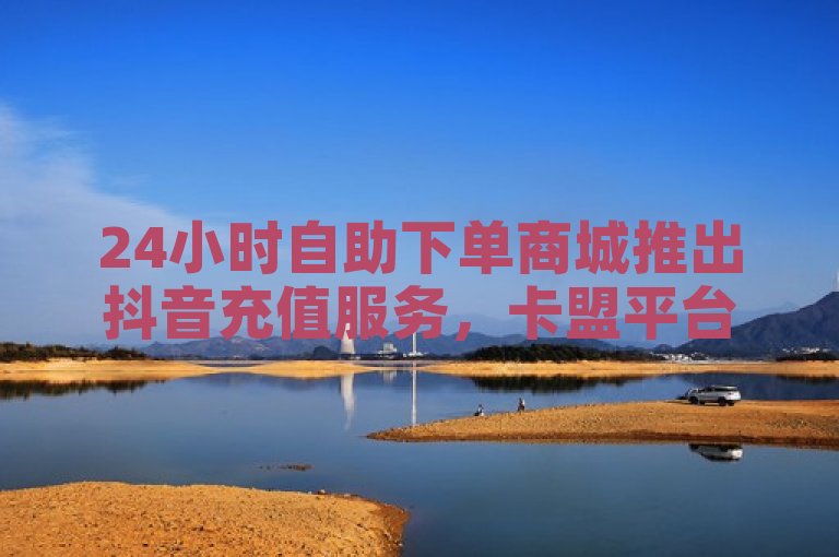 24小时自助下单商城推出抖音充值服务，卡盟平台实现B站播放量自助下单。