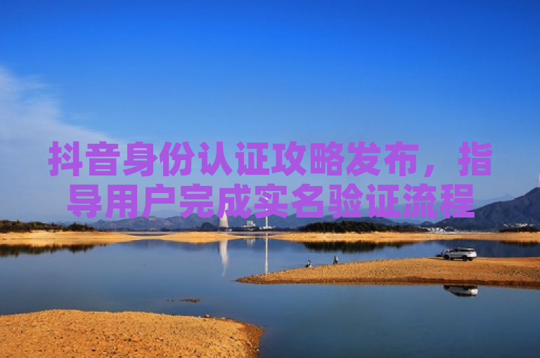 抖音身份认证攻略发布，指导用户完成实名验证流程。