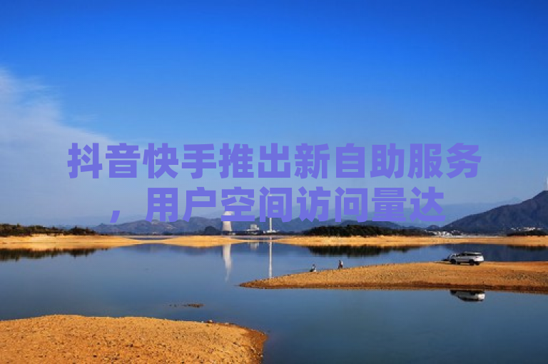 抖音快手推出新自助服务，用户空间访问量达50000可享免费特权。