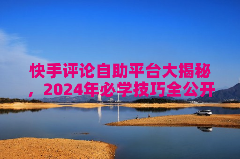 快手评论自助平台大揭秘，2024年必学技巧全公开！
