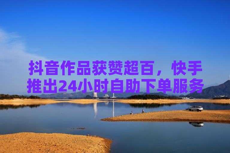 抖音作品获赞超百，快手推出24小时自助下单服务。