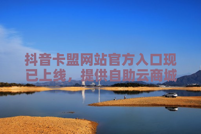 抖音卡盟网站官方入口现已上线，提供自助云商城服务，方便用户在线购买和分销商品。
