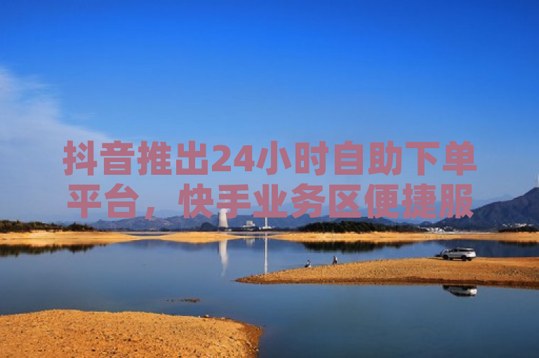 抖音推出24小时自助下单平台，快手业务区便捷服务新升级。