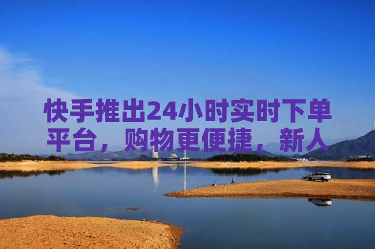 快手推出24小时实时下单平台，购物更便捷，新人首选！