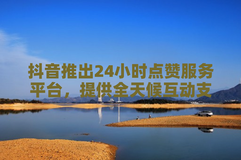 抖音推出24小时点赞服务平台，提供全天候互动支持。