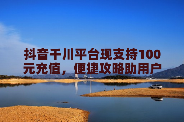 抖音千川平台现支持100元充值，便捷攻略助用户轻松完成。