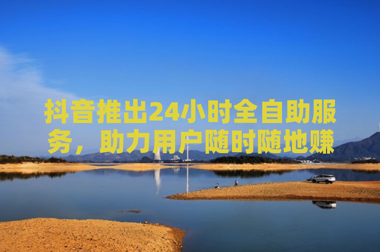 抖音推出24小时全自助服务，助力用户随时随地赚取收益。