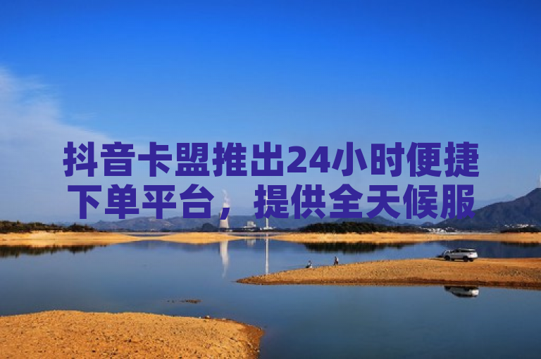 抖音卡盟推出24小时便捷下单平台，提供全天候服务。