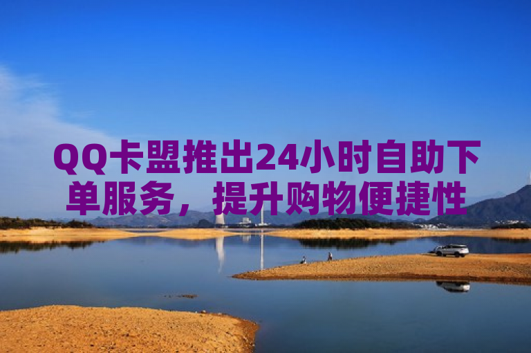 QQ卡盟推出24小时自助下单服务，提升购物便捷性。