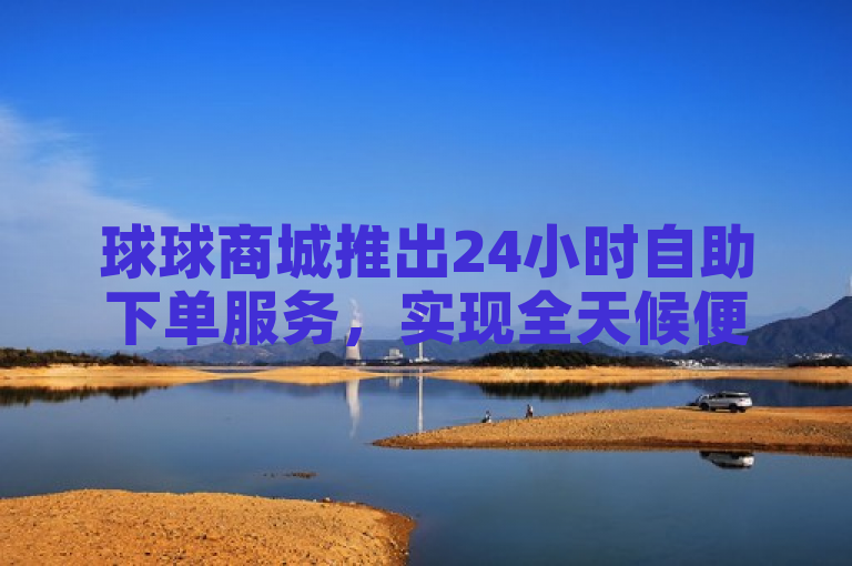 球球商城推出24小时自助下单服务，实现全天候便捷购物。