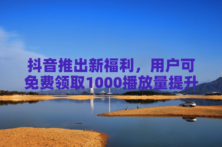 抖音推出新福利，用户可免费领取1000播放量提升视频曝光。