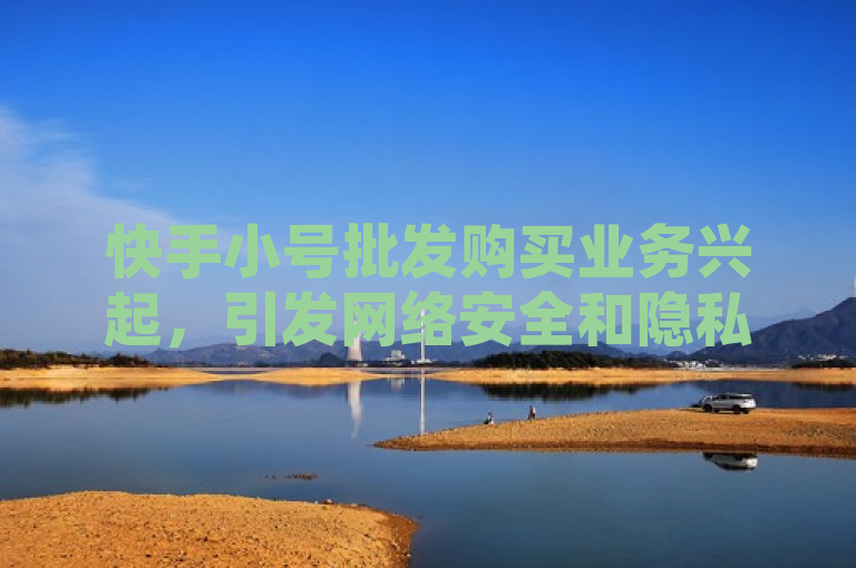 快手小号批发购买业务兴起，引发网络安全和隐私保护关注。
